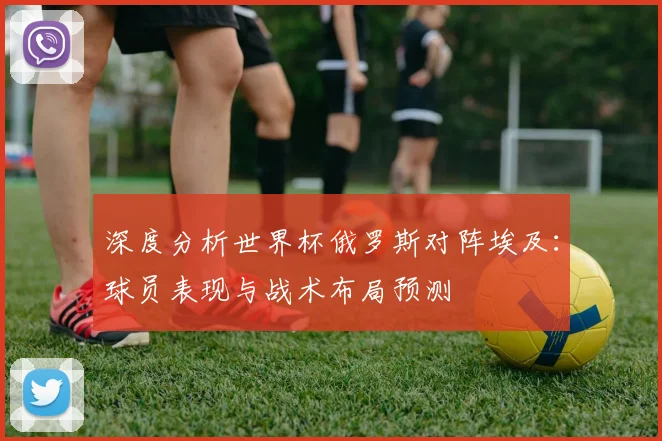 深度分析世界杯俄罗斯对阵埃及：球员表现与战术布局预测