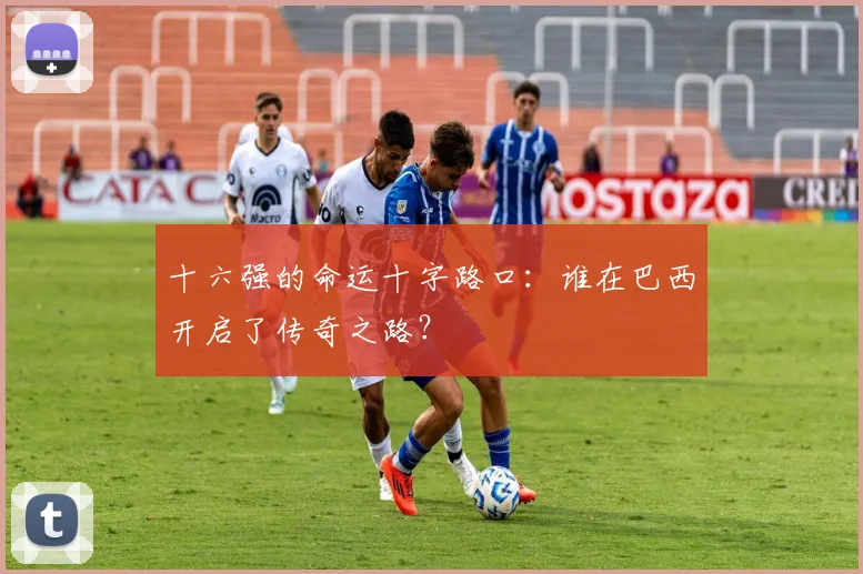 十六强的命运十字路口：谁在巴西开启了传奇之路？