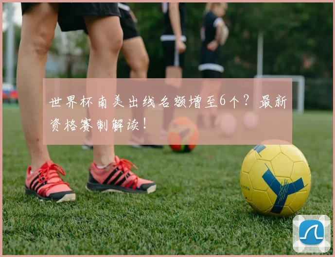 世界杯南美出线名额增至6个?最新资格赛制解读!