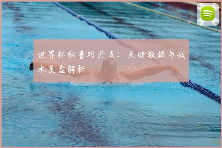 世界杯秘鲁对丹麦:关键数据与战术复盘解析