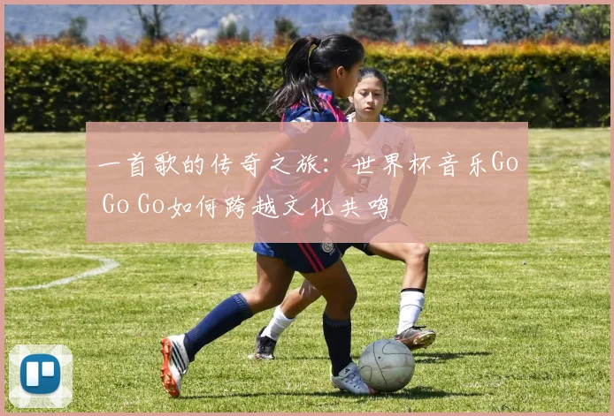 一首歌的传奇之旅：世界杯音乐Go Go Go如何跨越文化共鸣