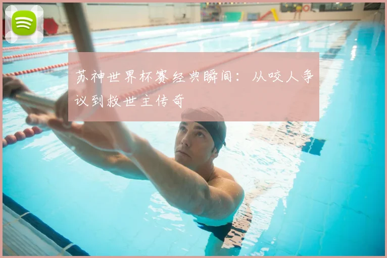 苏神世界杯赛经典瞬间:从咬人争议到救世主传奇
