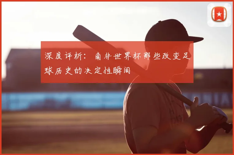 深度评析:南非世界杯那些改变足球历史的决定性瞬间