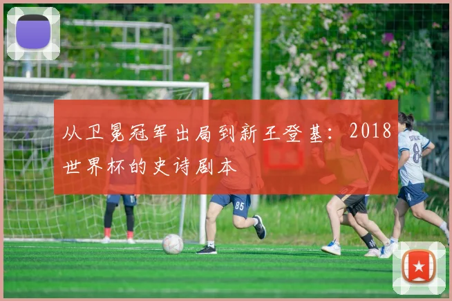 从卫冕冠军出局到新王登基:2018世界杯的史诗剧本