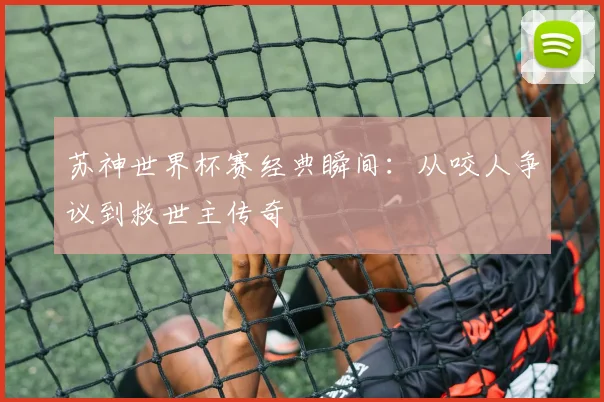 苏神世界杯赛经典瞬间:从咬人争议到救世主传奇