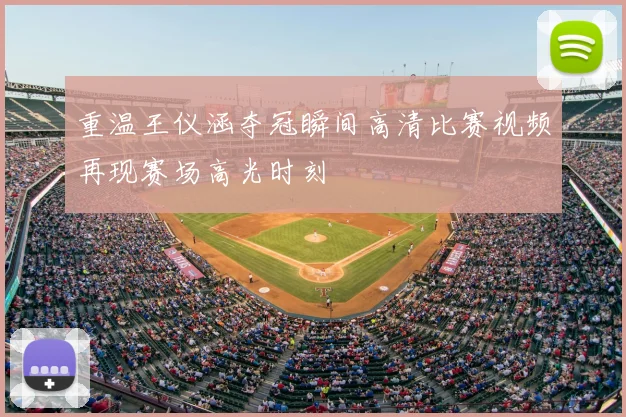 重温王仪涵夺冠瞬间高清比赛视频再现赛场高光时刻