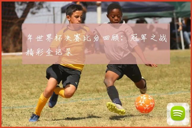 年世界杯决赛比分回顾:冠军之战精彩全记录
