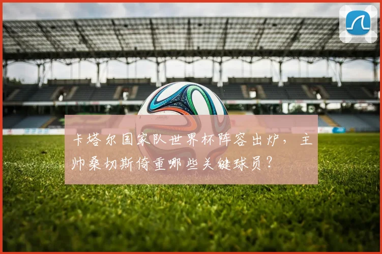 卡塔尔国家队世界杯阵容出炉,主帅桑切斯倚重哪些关键球员?