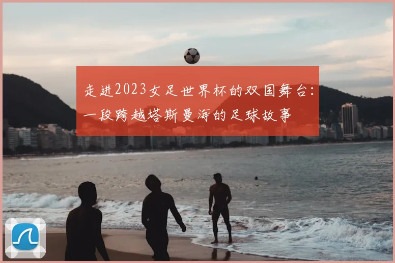 走进2023女足世界杯的双国舞台：一段跨越塔斯曼海的足球故事