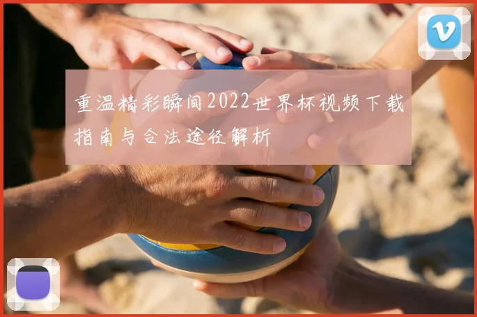 重温精彩瞬间2022世界杯视频下载指南与合法途径解析