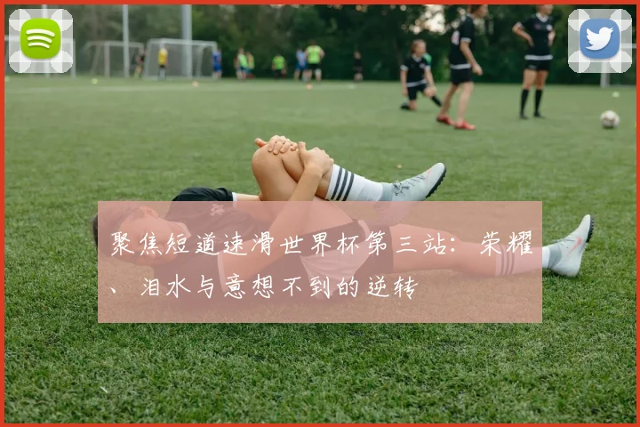 聚焦短道速滑世界杯第三站：荣耀、泪水与意想不到的逆转