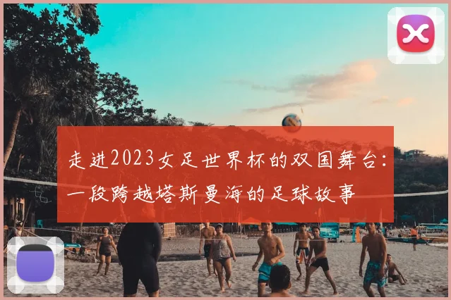 走进2023女足世界杯的双国舞台:一段跨越塔斯曼海的足球故事