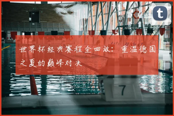 世界杯经典赛程全回放:重温德国之夏的巅峰对决