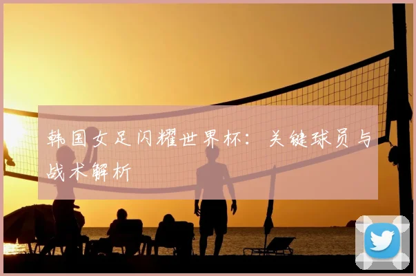 韩国女足闪耀世界杯：关键球员与战术解析