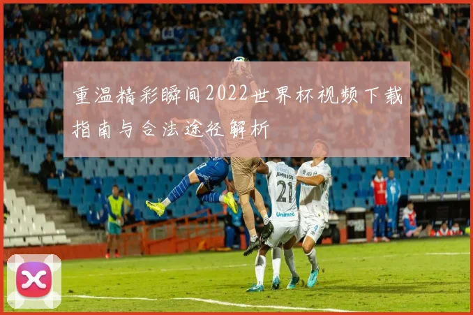 重温精彩瞬间2022世界杯视频下载指南与合法途径解析
