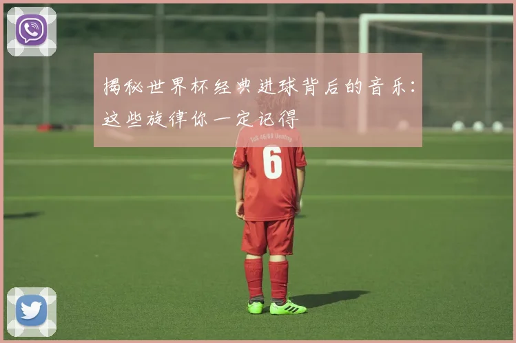 揭秘世界杯经典进球背后的音乐:这些旋律你一定记得