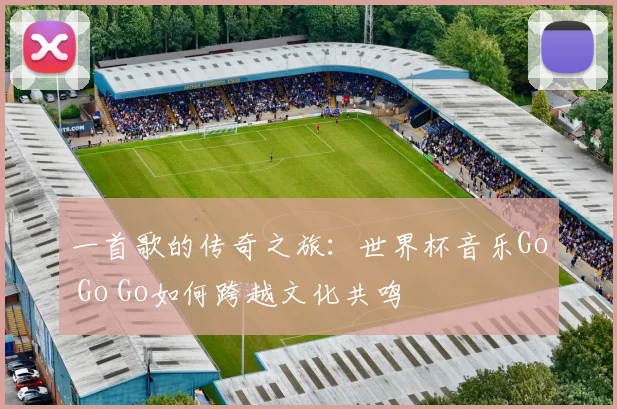一首歌的传奇之旅:世界杯音乐Go Go Go如何跨越文化共鸣