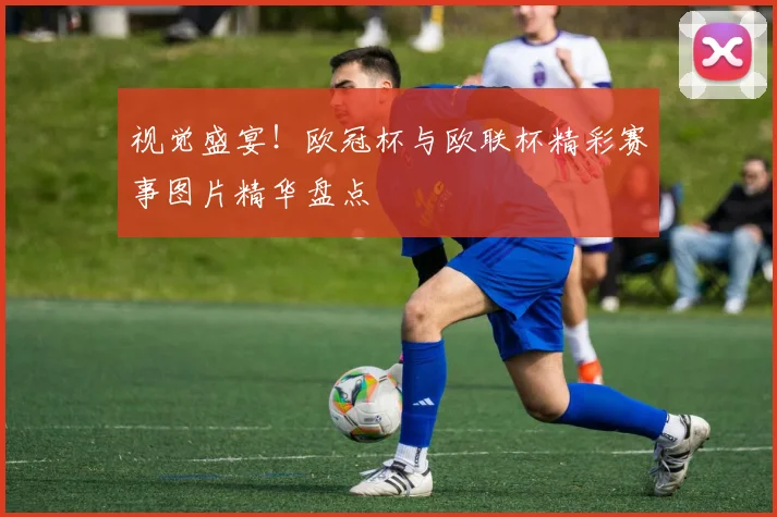 视觉盛宴！欧冠杯与欧联杯精彩赛事图片精华盘点
