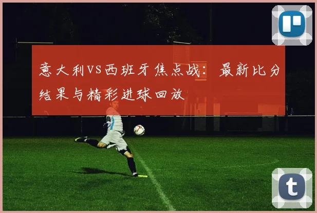 意大利vs西班牙焦点战：最新比分结果与精彩进球回放