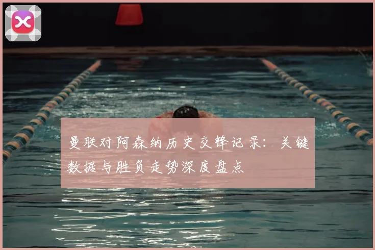 曼联对阿森纳历史交锋记录：关键数据与胜负走势深度盘点