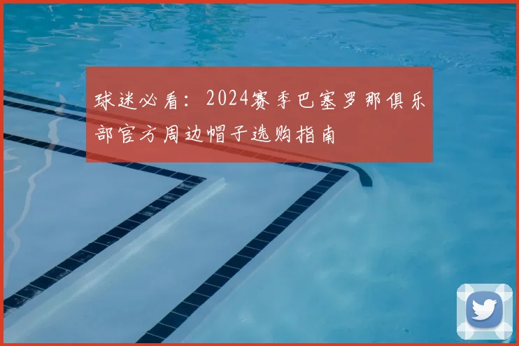 球迷必看：2024赛季巴塞罗那俱乐部官方周边帽子选购指南