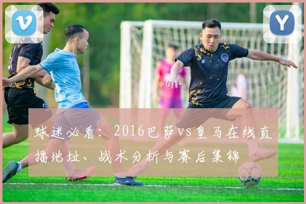 球迷必看：2016巴萨vs皇马在线直播地址、战术分析与赛后集锦