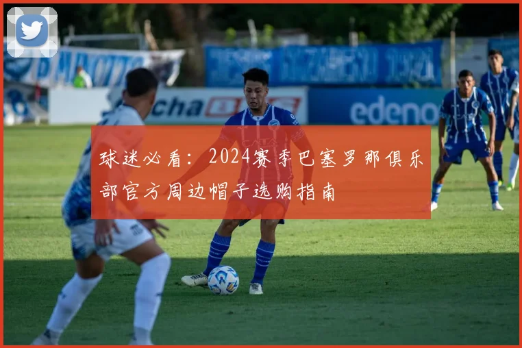 球迷必看:2024赛季巴塞罗那俱乐部官方周边帽子选购指南