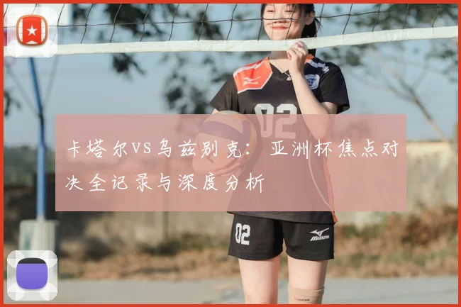 卡塔尔vs乌兹别克：亚洲杯焦点对决全记录与深度分析
