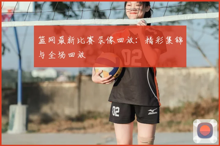 篮网最新比赛录像回放:精彩集锦与全场回放