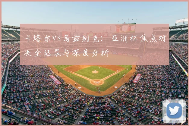 卡塔尔vs乌兹别克：亚洲杯焦点对决全记录与深度分析