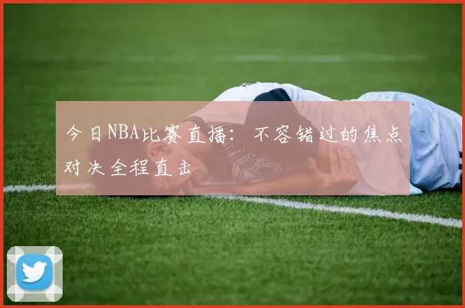 今日NBA比赛直播：不容错过的焦点对决全程直击