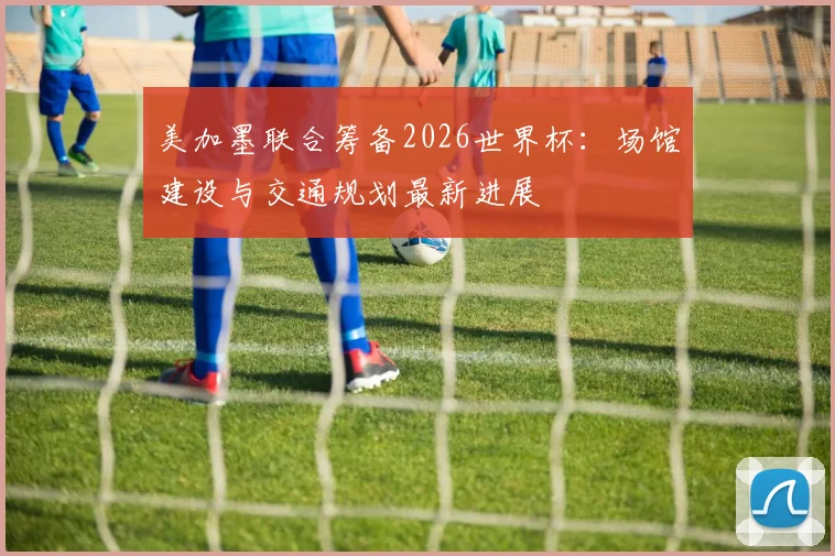 美加墨联合筹备2026世界杯：场馆建设与交通规划最新进展