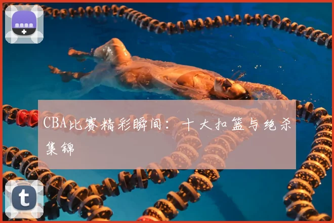CBA比赛精彩瞬间：十大扣篮与绝杀集锦