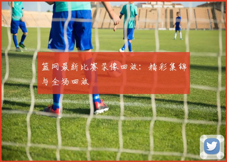 篮网最新比赛录像回放:精彩集锦与全场回放