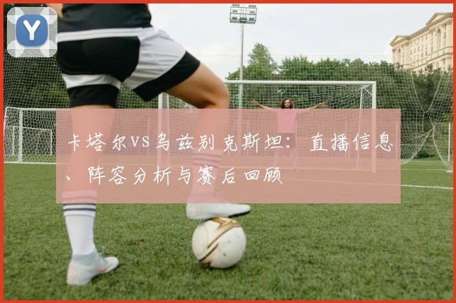 卡塔尔vs乌兹别克斯坦：直播信息、阵容分析与赛后回顾