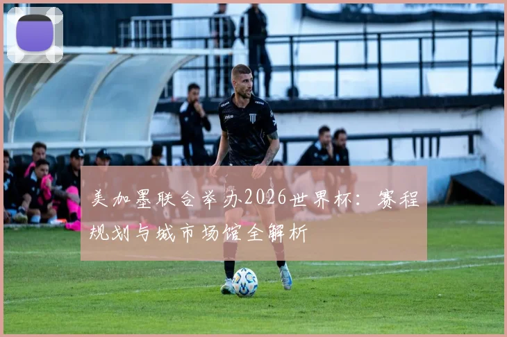 美加墨联合举办2026世界杯：赛程规划与城市场馆全解析