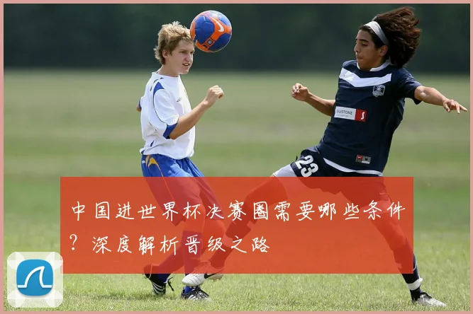 中国进世界杯决赛圈需要哪些条件？深度解析晋级之路