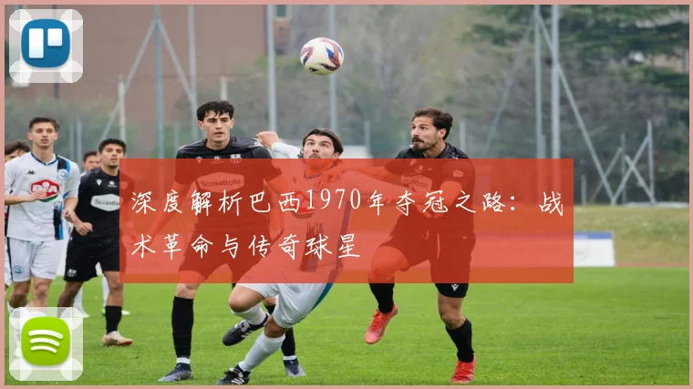 深度解析巴西1970年夺冠之路：战术革命与传奇球星
